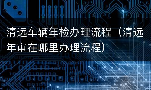 清远车辆年检办理流程（清远年审在哪里办理流程）