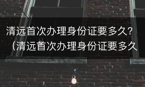 清远首次办理身份证要多久？（清远首次办理身份证要多久）