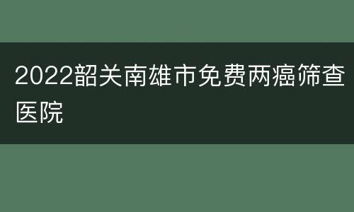2022韶关南雄市免费两癌筛查医院