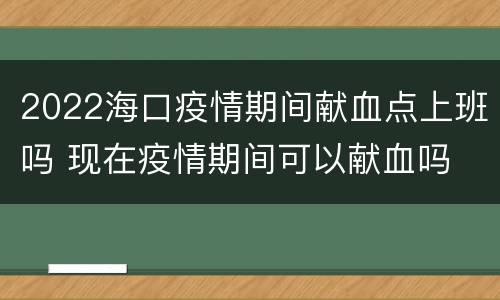 2022海口疫情期间献血点上班吗 现在疫情期间可以献血吗