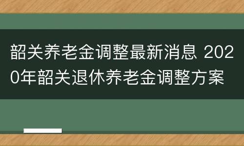 韶关养老金调整最新消息 2020年韶关退休养老金调整方案