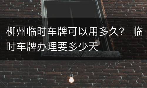 柳州临时车牌可以用多久？ 临时车牌办理要多少天