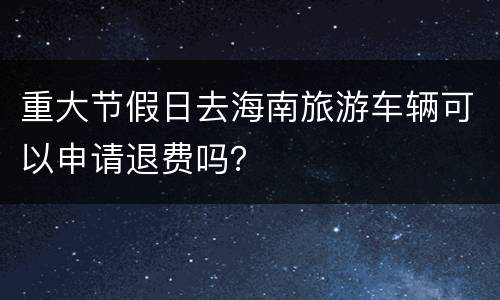 重大节假日去海南旅游车辆可以申请退费吗？