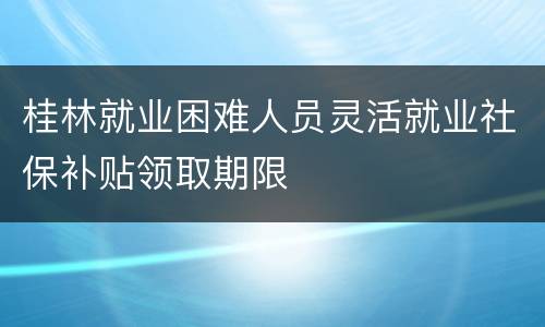 桂林就业困难人员灵活就业社保补贴领取期限