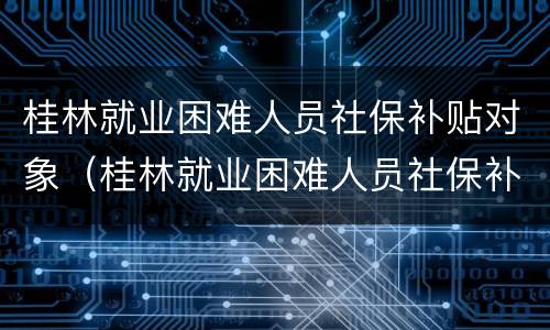 桂林就业困难人员社保补贴对象（桂林就业困难人员社保补贴对象是哪些）