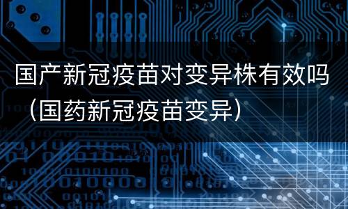 国产新冠疫苗对变异株有效吗（国药新冠疫苗变异）