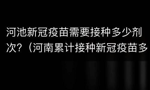 河池新冠疫苗需要接种多少剂次?（河南累计接种新冠疫苗多少剂）