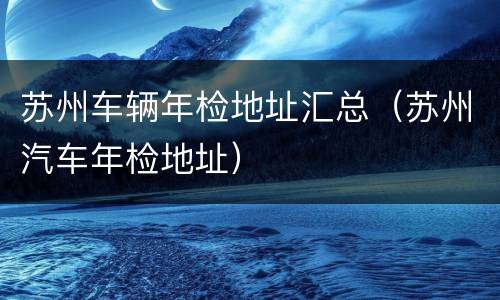苏州车辆年检地址汇总（苏州汽车年检地址）