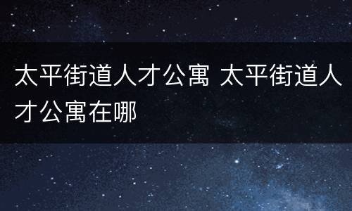 太平街道人才公寓 太平街道人才公寓在哪