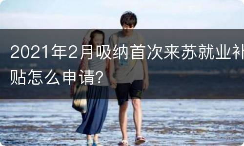 2021年2月吸纳首次来苏就业补贴怎么申请？
