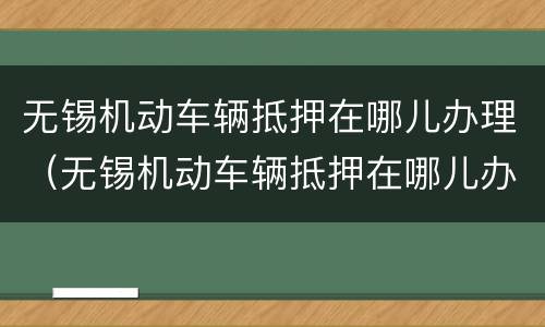 无锡机动车辆抵押在哪儿办理（无锡机动车辆抵押在哪儿办理的）