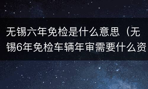 无锡六年免检是什么意思（无锡6年免检车辆年审需要什么资料）