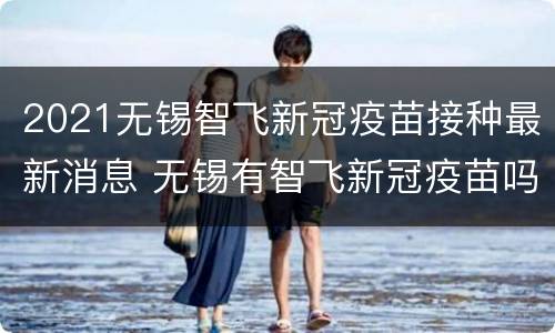 2021无锡智飞新冠疫苗接种最新消息 无锡有智飞新冠疫苗吗