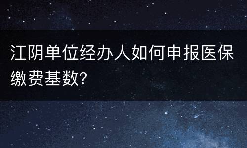 江阴单位经办人如何申报医保缴费基数？