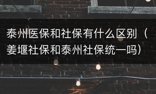 泰州医保和社保有什么区别（姜堰社保和泰州社保统一吗）