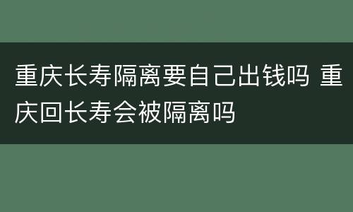 重庆长寿隔离要自己出钱吗 重庆回长寿会被隔离吗