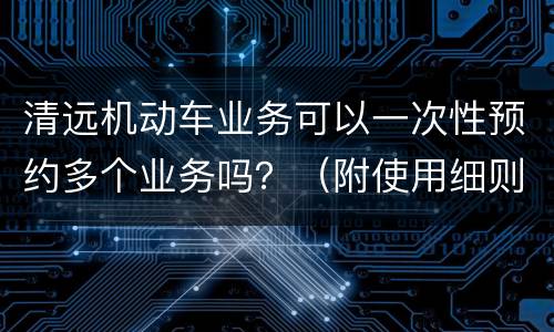 清远机动车业务可以一次性预约多个业务吗？（附使用细则）