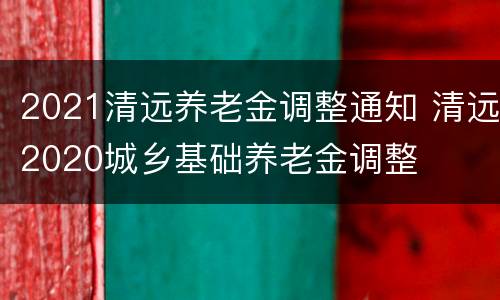2021清远养老金调整通知 清远2020城乡基础养老金调整