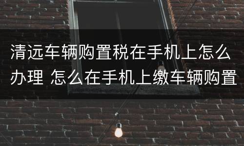 清远车辆购置税在手机上怎么办理 怎么在手机上缴车辆购置税