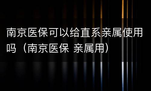 南京医保可以给直系亲属使用吗（南京医保 亲属用）