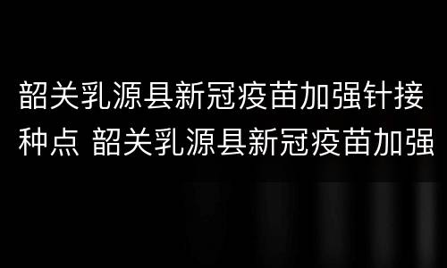 韶关乳源县新冠疫苗加强针接种点 韶关乳源县新冠疫苗加强针接种点电话