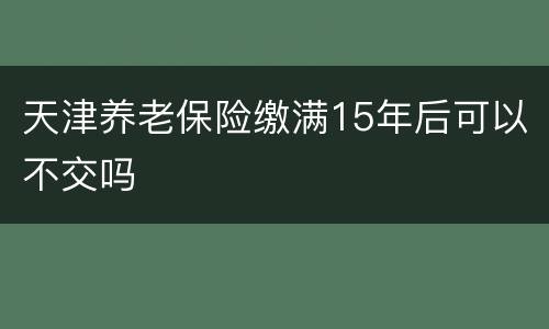 天津养老保险缴满15年后可以不交吗