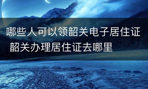 哪些人可以领韶关电子居住证 韶关办理居住证去哪里