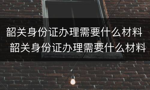 韶关身份证办理需要什么材料 韶关身份证办理需要什么材料和手续