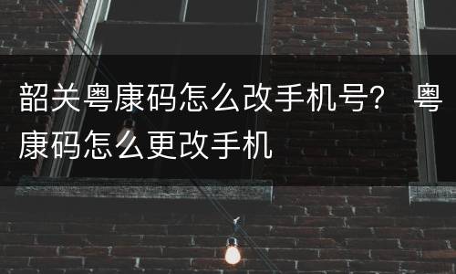 韶关粤康码怎么改手机号？ 粤康码怎么更改手机