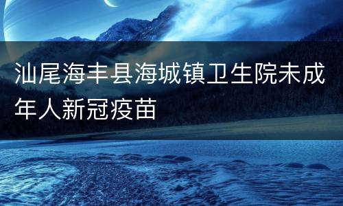 汕尾海丰县海城镇卫生院未成年人新冠疫苗