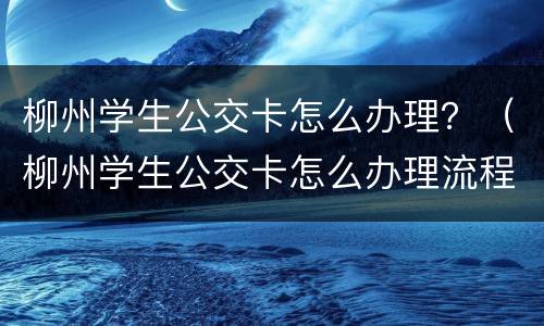 柳州学生公交卡怎么办理？（柳州学生公交卡怎么办理流程）
