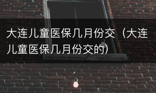 大连儿童医保几月份交（大连儿童医保几月份交的）