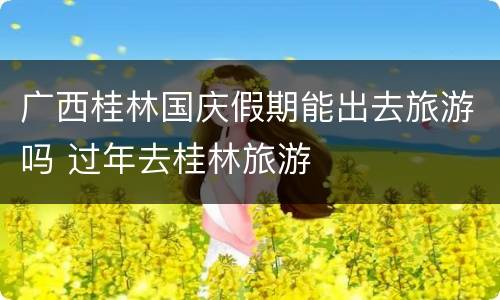 广西桂林国庆假期能出去旅游吗 过年去桂林旅游