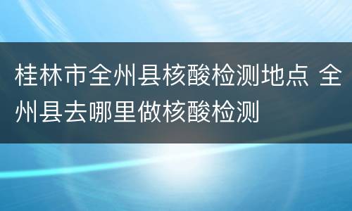 桂林市全州县核酸检测地点 全州县去哪里做核酸检测