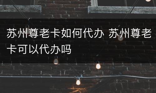 苏州尊老卡如何代办 苏州尊老卡可以代办吗
