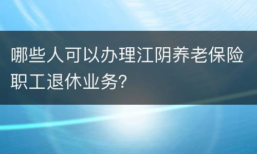 哪些人可以办理江阴养老保险职工退休业务？