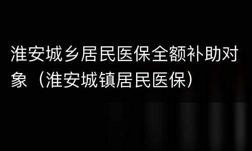 淮安城乡居民医保全额补助对象（淮安城镇居民医保）