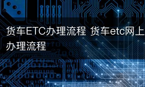 货车ETC办理流程 货车etc网上办理流程