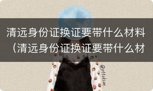 清远身份证换证要带什么材料（清远身份证换证要带什么材料去）