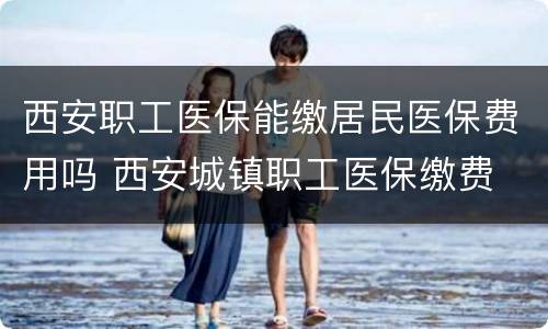 西安职工医保能缴居民医保费用吗 西安城镇职工医保缴费