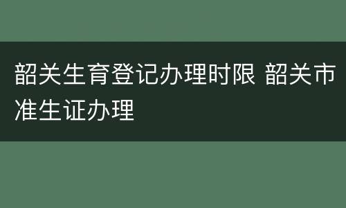 韶关生育登记办理时限 韶关市准生证办理