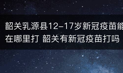 韶关乳源县12-17岁新冠疫苗能在哪里打 韶关有新冠疫苗打吗