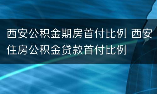 西安公积金期房首付比例 西安住房公积金贷款首付比例