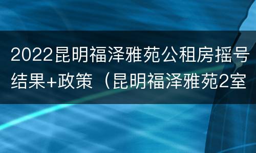 2022昆明福泽雅苑公租房摇号结果+政策（昆明福泽雅苑2室一厅户型图）