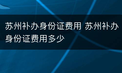 苏州补办身份证费用 苏州补办身份证费用多少