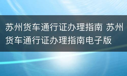 苏州货车通行证办理指南 苏州货车通行证办理指南电子版