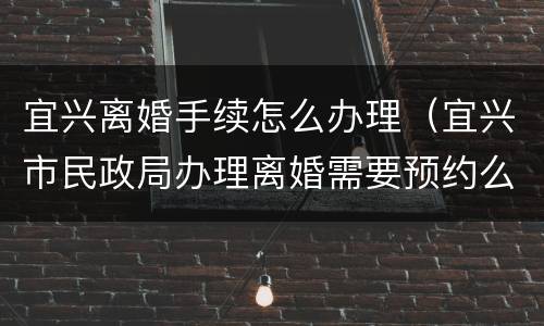 宜兴离婚手续怎么办理（宜兴市民政局办理离婚需要预约么）