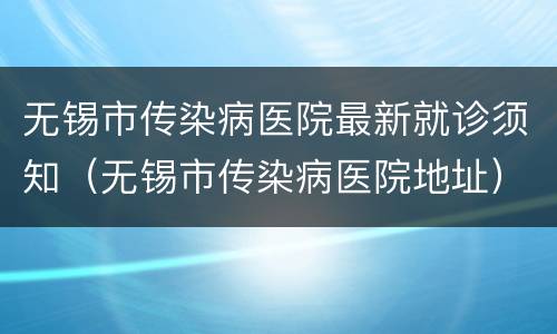 无锡市传染病医院最新就诊须知（无锡市传染病医院地址）