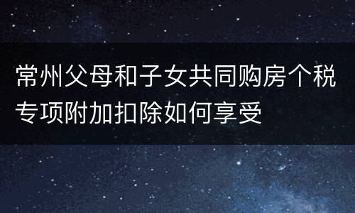 常州父母和子女共同购房个税专项附加扣除如何享受