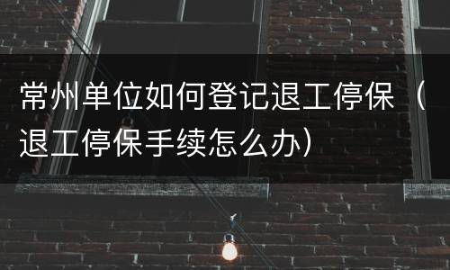 常州单位如何登记退工停保（退工停保手续怎么办）